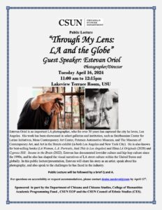 A grey poster with black text and two images in the center. One is side profile image of a man holding a camera, the second one is a black and white close up of a woman's hands making a "LA" symbol. The text at the top reads: "Public Lecture “Through My Lens: LA and the Globe” Guest Speaker: Estevan Oriol Photographer/Director Tuesday April 16, 2024 11:00 am to 12:15pm Lakeview Terrace Room, USU." The text at the bottom reads: "Estevan Oriol is an important LA photographer, who for over 30 years has captured the city he loves, Los Angeles. His work has been showcased in select galleries and institution, such as Smithsonian Center for Latino Initiatives, Mesa Contemporary Art Center, Petersen Automotive Museum, and The Museum of Contemporary Art, and Art in the Streets exhibit (in both Los Angeles and New York City). He is also known for best-selling books (LA Woman, L.A. Portraits, And This Is Los Angeles) and films LA Originals (2020) and Cypress Hill: Insane in the Brain (2022). Estevan has documented lowrider culture and hip-hop culture since the 1990s, and he also has shaped the visual narratives of LA street culture within the United States and globally. In this public lecture/presentation, Estevan will share his story as an artist, speak about his photography, and also speak to the challenges he has faced in the industry. Public Lecture will be followed by a brief Q and A. For questions on accessibility or request accommodations, please contact denise.sandoval@csun by April 12th . Sponsored in part by the Department of Chicana and Chicano Studies, College of Humanities Academic Programming Fund , CSUN EOP and the CSUN Council of Ethnic Studies (CES)."